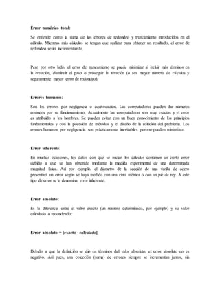 Error numérico total:
Se entiende como la suma de los errores de redondeo y truncamiento introducidos en el
cálculo. Mientras más cálculos se tengan que realizar para obtener un resultado, el error de
redondeo se irá incrementando.
Pero por otro lado, el error de truncamiento se puede minimizar al incluir más términos en
la ecuación, disminuir el paso o proseguir la iteración (o sea mayor número de cálculos y
seguramente mayor error de redondeo).
Errores humanos:
Son los errores por negligencia o equivocación. Las computadoras pueden dar números
erróneos por su funcionamiento. Actualmente las computadoras son muy exactas y el error
es atribuido a los hombres. Se pueden evitar con un buen conocimiento de los principios
fundamentales y con la posesión de métodos y el diseño de la solución del problema. Los
errores humanos por negligencia son prácticamente inevitables pero se pueden minimizar.
Error inherente:
En muchas ocasiones, los datos con que se inician los cálculos contienen un cierto error
debido a que se han obtenido mediante la medida experimental de una determinada
magnitud física. Así por ejemplo, el diámetro de la sección de una varilla de acero
presentará un error según se haya medido con una cinta métrica o con un pie de rey. A este
tipo de error se le denomina error inherente.
Error absoluto:
Es la diferencia entre el valor exacto (un número determinado, por ejemplo) y su valor
calculado o redondeado:
Error absoluto = [exacto - calculado]
Debido a que la definición se dio en términos del valor absoluto, el error absoluto no es
negativo. Así pues, una colección (suma) de errores siempre se incrementan juntos, sin
 