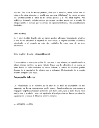 reducirse. Este es un hecho muy pesimista, dado que el redondeo y otros errores rara vez
están en la misma dirección, es posible que una suma ("algebraica") de errores sea cero,
con aproximadamente la mitad de los errores positiva y la otra mitad negativa. Pero
también es demasiado optimista esperar que errores con signo sumen cero a menudo. Un
enfoque realista es suponer que los errores, en especial el redondeo, están estadísticamente
distribuidos.
Error relativo:
Es el error absoluto dividido entre un número positivo adecuado. Generalmente, el divisor
es una de tres elecciones: la magnitud del valor exacto, la magnitud del valor calculado (o
redondeado) o el promedio de estas dos cantidades. La mayor parte de las veces
utilizaremos
Error relativo= [exacto - calculado]/[exacto]
El error relativo es una mejor medida del error que el error absoluto, en especial cuando se
utilizan sistemas numéricos de punto flotante. Puesto que los elementos de un sistema de
punto flotante no están distribuidos de manera uniforme, la cantidad de redondeos posibles
depende de la magnitud de los números que se redondean. El denominador de la ecuación
de arriba compensa este efecto.
Propagación del error
Las consecuencias de la existencia de un error en los datos de un problema son más
importantes de lo que aparentemente puede parecer. Desafortunadamente, esto errores se
propagan y amplifican al realizar operaciones con dichos datos, hasta el punto de que puede
suceder que el resultado carezca de significado. Con el propósito de ilustrar esta situación,
seguidamente se calcula la diferencia entre los números:
a = 0.276435 b = 0.2756
 
