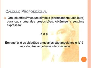 CÁLCULO PROPOSICIONAL
 Ora, se atribuirmos um símbolo (normalmente uma letra)
para cada uma das proposições, obtém-se a seguinte
expressão:
a e b
Em que ‘a’ é os cidadãos angolanos são angolanos e ‘b’ é
os cidadãos angolanos são africanos.
 