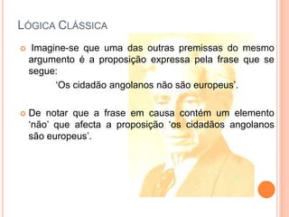 LÓGICA CLÁSSICA
 Imagine-se que uma das outras premissas do mesmo
argumento é a proposição expressa pela frase que se
segue:
‘Os cidadão angolanos não são europeus’.
 De notar que a frase em causa contém um elemento
‘não’ que afecta a proposição ‘os cidadãos angolanos
são europeus’.
 