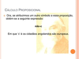 CÁLCULO PROPOSICIONAL
 Ora, se atribuirmos um outro símbolo a essa proposição,
obtém-se a seguinte expressão:
não-c
Em que ‘c’ é os cidadãos angolandos são europeus.
 