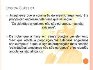 LÓGICA CLÁSSICA
 Imagine-se que a conclusão do mesmo argumento é a
proposição expressa pela frase que se segue:
‘Os cidadãos angolanos não são europeus, mas são
africanos’.
 De notar que a frase em causa contém um elemento
‘não’ que afecta a proposição ‘os cidadãos angolanos
são europeus’ e que ‘e’ liga as proposições mais simples
‘os cidadãos angolanos não são europeus’ e ‘os cidadão
angolanos são africanos’.
 