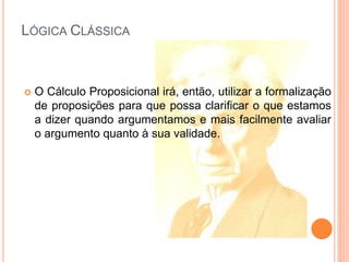 LÓGICA CLÁSSICA
 O Cálculo Proposicional irá, então, utilizar a formalização
de proposições para que possa clarificar o que estamos
a dizer quando argumentamos e mais facilmente avaliar
o argumento quanto à sua validade.
 