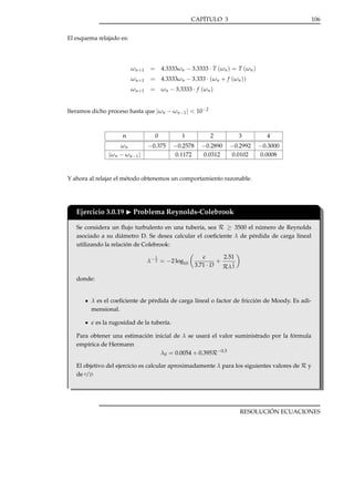 CAPÍTULO 3

106

El esquema relajado es:

ω n +1

= 4.3333ωn − 3.3333 · T (ωn ) = T (ωn )

ω n +1

= 4.3333ωn − 3.333 · (ωn + f (ωn ))

ω n +1

= ωn − 3.3333 · f (ωn )

Iteramos dicho proceso hasta que |ωn − ωn−1 | < 10−2

n

0

1

2

3

4

ωn
| ω n − ω n −1 |

−0.375

−0.2578
0.1172

−0.2890
0.0312

−0.2992
0.0102

−0.3000
0.0008

Y ahora al relajar el método obtenemos un comportamiento razonable.

Ejercicio 3.0.19

Problema Reynolds-Colebrook

Se considera un ﬂujo turbulento en una tubería, sea R ≥ 3500 el número de Reynolds
asociado a su diámetro D. Se desea calcular el coeﬁciente λ de pérdida de carga lineal
utilizando la relación de Colebrook:
1

λ− 2 = −2 log10

3.71 · D

+

2.51
1

Rλ 2

donde:

λ es el coeﬁciente de pérdida de carga lineal o factor de fricción de Moody. Es adimensional.
es la rugosidad de la tubería.
Para obtener una estimación inicial de λ se usará el valor suministrado por la fórmula
empírica de Hermann
λ0 = 0.0054 + 0.395R−0.3
El objetivo del ejercicio es calcular aproximadamente λ para los siguientes valores de R y
de /D

RESOLUCIÓN ECUACIONES

 