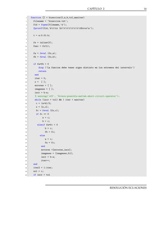 CAPÍTULO 2

2
3
4
5

16

function [] = biseccion(f,a,b,tol,maxiter)
filename = 'biseccion.txt';
fid = fopen(filename,'w');
fprintf(fid,'kttx (k)tttttttErrorn');

6
7

t = a:0.01:b;

8
9
10

fx = inline(f);
func = fx(t);

11
12
13

fa = feval (fx,a);
fb = feval (fx,b);

14
15
16
17
18
19
20
21
22
23
24
25
26
27
28
29
30
31
32
33
34
35
36
37
38
39
40
41
42
43
44
45
46

if fa*fb > 0
disp ('La funcion debe tener signo distinto en los extremos del intervalo')
return
end
iter = 0;
x = [ ];
errores = [ ];
imagenes = [ ];
incr = b-a;
% warning('off', 'Octave:possible-matlab-short-circuit-operator');
while (incr > tol) && ( iter < maxiter)
c = (a+b)/2;
x = [x,c];
fc = feval (fx,c);
if fc == 0
a = c;
b = c;
elseif fa*fc < 0
b = c;
fb = fc;
else
a = c;
fa = fc;
end
errores =[errores,incr];
imagenes = [imagenes,fc];
incr = b-a;
iter++;
end
iter2 = 1:iter;
sol = c;
if incr > tol

RESOLUCIÓN ECUACIONES

 