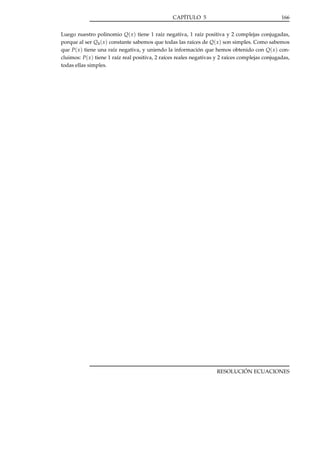 CAPÍTULO 5

166

Luego nuestro polinomio Q( x ) tiene 1 raíz negativa, 1 raíz positiva y 2 complejas conjugadas,
porque al ser Q4 ( x ) constante sabemos que todas las raíces de Q( x ) son simples. Como sabemos
que P( x ) tiene una raíz negativa, y uniendo la información que hemos obtenido con Q( x ) concluimos: P( x ) tiene 1 raíz real positiva, 2 raíces reales negativas y 2 raíces complejas conjugadas,
todas ellas simples.

RESOLUCIÓN ECUACIONES

 
