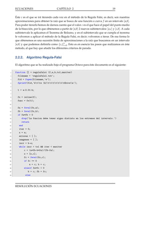 ECUACIONES

CAPÍTULO 2

19

Éste c es el que se irá iterando cada vez en el método de la Regula Falsi, es decir, son nuestras
aproximaciones para obtener la raíz que se busca de una función o curva f en un intervalo [ a,b].
Para poder iterarlo hemos de darnos cuenta que el valor c es el que hace el papel del punto medio
de la bisección, por lo que obtenemos a partir de [ a,b] 2 nuevos subintervalos: [ a,c] y [c,b]. A cada
subintervalo le aplicamos el Teorema de Bolzano, y en el subintervalo que se cumpla el teorema
le volvemos a aplicar el método de la Regula Falsi, es decir; volvemos a iterar. De esa forma lo
que obtenemos es una sucesión ﬁnita de aproximaciones a la raíz que buscamos en un intervalo
[ a,b] y que podemos deﬁnirla como {ci }in=0 . Esto es en esencia los pasos que realizamos en éste
método, al que hay que añadir los diferentes criterios de parada.

2.2.2. Algoritmo Regula-Falsi
El algoritmo que se ha realizado bajo el programa Octave para éste documento es el siguiente:
1
2
3
4

function [] = regulafalsi (f,a,b,tol,maxiter)
filename = 'regulafalsi.txt';
fid = fopen(filename,'w');
fprintf(fid,'kttx (k)tttttttErrorn');

5
6

t = a:0.01:b;

7
8
9

fx = inline(f);
func = fx(t);

10
11
12
13
14
15
16
17
18
19
20
21
22
23
24
25
26
27
28
29
30

fa = feval(fx,a);
fb = feval(fx,b);
if fa*fb > 0
disp('La funcion debe tener signo distinto en los extremos del intervalo.')
return
end
iter = 0;
x = a;
errores = [ ];
imagenes = [ ];
incr = b-a;
while incr > tol && iter < maxiter
c = (a*fb-b*fa)/(fb-fa);
x = [x,c];
fc = feval(fx,c);
if fc == 0
a = c; b = c;
elseif fa*fc < 0
b = c; fb = fc;
else

RESOLUCIÓN ECUACIONES

 
