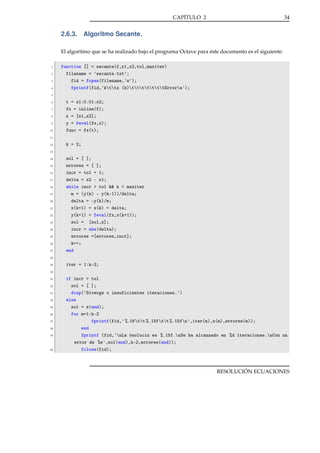 CAPÍTULO 2

34

2.6.3. Algoritmo Secante.
El algoritmo que se ha realizado bajo el programa Octave para éste documento es el siguiente:
1
2
3
4

function [] = secante(f,x1,x2,tol,maxiter)
filename = 'secante.txt';
fid = fopen(filename,'w');
fprintf(fid,'kttx (k)tttttttErrorn');

5
6
7
8
9
10

t = x1:0.01:x2;
fx = inline(f);
x = [x1,x2];
y = feval(fx,x);
func = fx(t);

11
12

k = 2;

13
14
15
16
17
18
19
20
21
22
23
24
25
26
27

sol = [ ];
errores = [ ];
incr = tol + 1;
delta = x2 - x1;
while incr > tol && k < maxiter
m = (y(k) - y(k-1))/delta;
delta = -y(k)/m;
x(k+1) = x(k) + delta;
y(k+1) = feval(fx,x(k+1));
sol = [sol,x];
incr = abs(delta);
errores =[errores,incr];
k++;
end

28
29

iter = 1:k-2;

30
31
32
33
34
35
36
37
38
39

40

if incr > tol
sol = [ ];
disp('Diverge o insuficientes iteraciones.')
else
sol = x(end);
for m=1:k-2
fprintf(fid,' %.0ftt %.15ftt %.15fn',iter(m),x(m),errores(m));
end
fprintf (fid,'nLa ósolucin es %.15f.nSe ha alcanzado en %d iteraciones.nCon un
error de %e',sol(end),k-2,errores(end));
fclose(fid);

RESOLUCIÓN ECUACIONES

 