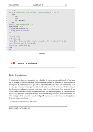 ECUACIONES

30
31
32
33
34
35
36
37
38
39
40
41

CAPÍTULO 2

39

yb=yc;
%en este caso el nuevo intervalo (a,c) y multiplicamos la ya por 0.5
else
a=c;
ya=yc;
yb=(alpha)*yb;
end
%aqui el nuevo intervalo es (c,b)
dx=min(abs(dx),ac);
if abs(dx)<delta,break,end
if abs(yc)<epsilon,break,end
end

42
43
44
45
46
47
48
49

err=abs(b-a)/2;
yc=feval(fx,c);
printf ('La solucion es %.15f, y se ha alcanzado en %d iteraciones.n',c, k);
printf ('Con un error de %en',err);
printf('Con f(raiz)= %en',yc);
clear;
end
pegasus.m

2.8

Método De Steffensen

2.8.1. Introducción
El método de Steffensen es un método con velocidad de convergencia cuadrática O(n2 ), al igual
que en Newton. Se basa en la aceleración de Aitken y el método de punto ﬁjo. El método lo iniciamos a partir de un valor inicial x0 que esté lo suﬁcientemente cerca de la raíz a aproximar, si no
es así lo que puede suceder es que encontremos la aproximación de la raíz muy lentamente, perdiendo su velocidad de convergencia cuadrática; o que el método diverja. Tiene la ventaja de que
la función sólo debe ser continua en un entorno de la raíz, ya que no precisa de calcular ninguna
derivada de la función. Por contra, tiene el inconveniente de que en cada iteración debemos calcular la imagen de la función 2 veces, lo cual puede aumentar su costo si la expresión algebraica
de la función es complicada.
La sucesión de iteraciones del método es:

RESOLUCIÓN ECUACIONES

 
