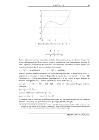 CAPÍTULO 3

46

10
5
0

−5
−10
−15
−2

−1

0

1

2

Figura 1: Gráﬁca polinomio p( x ) = 2x3 − 3x − 1

0 −3 −1
−2
2
1
2 −2 −1
0
2

−1

Ambas raíces son números irracionales (inﬁnitas cifras decimales), eso lo sabemos porque 3 es
primo y la raíz cuadrada de un número primo es siempre irracional. Luego hemos obtenido de
forma algebraica las tres raíces del polinomio, con una simple calculadora podemos obtener una
aproximación numérica de las dos soluciones irracionales.
x1 =

√
1− 3
2

= −0.3660254038

x2 =

√
1+ 3
2

= 1.366025404

Vamos a aplicar el método de la bisección 1 de forma desglosada para la obtención de la raíz -1.
Lo primero es establecer el intervalo de partida, en nuestro caso va a ser [ a,b] = [−1.5, − 0.5]
Calculamos p( a) · p(b) y comprobamos si es negativo (i.e.; si hay cambio de signo, Teorema de
Bolzano) como primer paso. Después calculamos el punto medio de [ a,b].
p( a) · p(b) = p(−1.5) · p(−0.5) = −3.25 × 0.25 = −0.8125 < 0 →Hay cambio de signo, podemos
proseguir.
m1 =

a+b
2

=

−1.5−0.5
2

= −1

Con esto establecemos 2 intervalos que son:

[ a,m1 ] = [−1.5, − 1]

[m1 ,b] = [−1, − 0.5]

El siguiente paso es ver en cuál de dichos subintervalos hay un cambio de signo (la raíz está en el
intervalo susodicho), nos quedaremos con el que tenga el cambio de signo:
1 El

método se compone de la aplicación de 2 teoremas, el de Bolzano para comprobar si hay cambio de signo en cada
subintervalo. Y el teorema de los Intervalos Encajados de Cantor, con el cual vamos dividiendo cada subintervalo en
su mitad, creando así una sucesión de intervalos encajados monótona que converge.

RESOLUCIÓN ECUACIONES

 