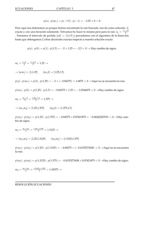 ECUACIONES

CAPÍTULO 3

47

p( a) · p(m1 ) = p(−1.5) · p(−1) = −3.25 × 0 = 0
Pero aquí nos detenemos ya porque hemos encontrado la raíz buscada, nos da como solución √
-1;
1+ 3
exacta y con una iteración solamente. Volvamos ha hacer lo mismo pero para la raíz x2 = 2
. Tomamos el intervalo de partida [ a,b] = [1,1.5] y procedemos con el algoritmo de la bisección
hasta que obtengamos 2 cifras decimales exactas respecto a nuestra solución exacta:
p( a) · p(b) = p(1) · p(1.5) = −2 × 1.25 = −2.5 < 0 → Hay cambio de signo.

m1 =

a+b
2

=

1+1.5
2

= 1.25 →

→ [ a,m1 ] = [1,1.25]

[m1 ,b] = [1.25,1.5]

p( a) · p(m1 ) = p(1) · p(1.25) = −2 × (−0.84375) = 1.6875 > 0 →Aquí no se encuentra la raíz.
p(m1 ) · p(b) = p(1.25) · p(1.5) = −0.84375 × 1.25 = −1.0546875 < 0 →Hay cambio de signo
m2 =

m1 + b
2

=

1.25+1.5
2

= 1.375 →

→ [m1 ,m2 ] = [1.25,1.375]

[m2 ,b] = [1.375,1.5]

p(m1 ) · p(m2 ) = p(1.25) · p(1.375) = −0.84375 × 0.07421875 = −0.06262207031 < 0 →Hay cambio de signo.
m3 =

m1 + m2
2

=

1.25+1.375
2

= 1.3125 →

→ [m1 ,m3 ] = [1.25,1.3125]

[m3 ,m2 ] = [1.3125,1.375]

p(m1 ) · p(m3 ) = p(1.25) · p(1.3125) = −0.84375 × (−0.4155273438) > 0 →Aquí no se encuentra
la raíz.
p(m3 ) · p(m2 ) = p(1.3125) · p(1.375) = −0.4155273438 × 0.07421875 < 0 →Hay cambio de signo.
m4 =

m3 + m2
2

=

1.3125+1.375
2

= 1.34375 →

RESOLUCIÓN ECUACIONES

 
