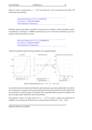 ECUACIONES

CAPÍTULO 3

Ahora lo vamos a realizar para x2 =
iteraciones como máximo:

√
1+ 3
2

49

en el intervalo [1,1.5], una tolerancia de 0.001 y 20

biseccion('2*power(x,3)-3*x-1',1,1.5,0.001,20)
La solucion es 1.366210937500000.
Se ha alcanzado en 9 iteraciones.

Podemos apreciar que hemos necesitado 9 iteraciones para obtener 3 cifras decimales exactas.
Si cambiamos la tolerancia a 0.000001 apreciamos que con 19 iteraciones obtenemos que las 5
primeras cifras decimales son exactas.

biseccion('2*power(x,3)-3*x-1',1,1.5,0.000001,20)
La solucion es 1.366024971008301.
Se ha alcanzado en 19 iteraciones.

Además lo podemos apreciar de forma gráﬁca con la siguiente ﬁgura:
La Funcion

Tendencia de errores en Biseccion

Metodo Biseccion
0.5
1

0.4

1.1

1.2

1.3

1.4

y

1.5

Errores

200

x

x

400

0.3
0.2

−1
0.1

0

−4

−2

0

2
4
y
2*power(x,3)-3*x-1

6

8

−2
2*power(x,3)-3*x-1
Aproximaciones

5
10
15
NumeroErrores
Iteraciones
Puntos Errores

20

Figura 2: Método Bisección p( x ) = 2x3 − 3x − 1 en [1,1.5]

Los asteriscos rojos nos indican las diferentes aproximaciones que vamos obteniendo con el método en cada paso, en nuestro caso las aproximaciones son los puntos medios de cada subintervalo
en el cual hay un cambio de signo. En la gráﬁca de la izquierda podemos apreciar la rapidez en la
que converge nuestro método en cada caso particular.
√

Para terminar vamos a ver qué ocurre con x1 = 1−2 3 , le vamos a aplicar una tolerancia de
0.000001 con un máximo de 20 iteraciones, y todo ello sobre el intervalo [−0.75, − 0.25]

RESOLUCIÓN ECUACIONES

 