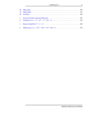 CAPÍTULO 0

6

30.
31.
32.

FReynolds . . . . . . . . . . . . . . . . . . . . . . . . . . . . . . . . . . . . . . . . . . 109
FReynolds2 . . . . . . . . . . . . . . . . . . . . . . . . . . . . . . . . . . . . . . . . . 113
Savitsky1 . . . . . . . . . . . . . . . . . . . . . . . . . . . . . . . . . . . . . . . . . . . 120

1.
2.

Corona Circular Acotación McLaurin . . . . . . . . . . . . . . . . . . . . . . . . . . . 127
Polinomio f ( x ) = x4 − 4x3 − x2 + 12x − 6 . . . . . . . . . . . . . . . . . . . . . . . . 139

1.

Raíces Unidad De x11 + 1 = 0 . . . . . . . . . . . . . . . . . . . . . . . . . . . . . . . 145

1.

Müller para f ( x ) = 16x4 − 40x3 + 5x2 + 20x + 6 . . . . . . . . . . . . . . . . . . . . 170

RESOLUCIÓN ECUACIONES

 