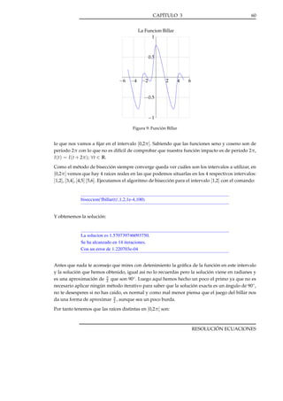 CAPÍTULO 3

60

La Funcion Billar
1

0.5

−6

−4

−2

2

4

6

−0.5

−1
Figura 9: Función Billar

lo que nos vamos a ﬁjar en el intervalo [0,2π ]. Sabiendo que las funciones seno y coseno son de
periodo 2π con lo que no es difícil de comprobar que nuestra función impacto es de periodo 2π,
I (t) = I (t + 2π ); ∀t ∈ R.
Como el método de bisección siempre converge queda ver cuáles son los intervalos a utilizar, en
[0,2π ] vemos que hay 4 raíces reales en las que podemos situarlas en los 4 respectivos intervalos:
[1,2], [3,4], [4,5] [5,6]. Ejecutamos el algoritmo de bisección para el intervalo [1,2] con el comando:

biseccion('fbillar(t)',1,2,1e-4,100)

Y obtenemos la solución:

La solucion es 1.570739746093750.
Se ha alcanzado en 14 iteraciones.
Con un error de 1.220703e-04
Antes que nada te aconsejo que mires con detenimiento la gráﬁca de la función en este intervalo
y la solución que hemos obtenido, igual así no lo recuerdas pero la solución viene en radianes y
es una aproximación de π que son 90◦ . Luego aquí hemos hecho un poco el primo ya que no es
2
necesario aplicar ningún método iterativo para saber que la solución exacta es un ángulo de 90◦ ,
no te desesperes si no has caido, es normal y como mal menor piensa que el juego del billar nos
da una forma de aproximar π , aunque sea un poco burda.
2
Por tanto tenemos que las raíces distintas en [0,2π ] son:

RESOLUCIÓN ECUACIONES

 