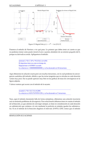 ECUACIONES

CAPÍTULO 3

Tendencia de errores en Regula Falsi
·10−2
2

Metodo Regula Falsi

La Funcion
·108
1.5

60

1

1.5

0.5

Errores

40

x

x

69

20

−5

1

0.5

5
y

0.6

−0.5

0.8

1
y

1.2

1.4

1.6
50
100
Numero Iteraciones

x.^10-1
Aproximaciones

x.^10-1

Errores
Puntos Errores

Figura 15: Regula Falsi p( x ) = x10 − 1 en [0.5,1.5]

Pasemos al método de Newton a ver qué pasa. Lo primero que debes tener en cuenta es que
no podemos tomar como punto inicial el cero o puntos alrededor de un entorno pequeño del 0,
porque su derivada se anula. Apliquemos el método:

newton('x.^10-1','10*x.^9',0.5,0,1,1e-6,50)
El algoritmo tiene un coste en tiempo de:
Elapsed time is 0.030031 seconds.
La solucion es 1.000000000000000, y se ha alcanzado en 44 iteraciones.

Aquí obtenemos la solución exacta pero con muchas iteraciones, con lo cual perdemos la convergencia cuadrática del método, debido a que las rectas tangentes que se calculan en cada iteración
varían muy poco. Eso se puede apreciar muy bien en las gráﬁcas de tasas de convergencia en la
ﬁgura adjunta.
Y ahora veamos qué ocurre con el método de la secante.

secante('x.^10-1',0,1.5,1e-6,200)
La solucion es 0.051574707031250, y se ha alcanzado en 5 iteraciones.

Vaya, aquí el método claramente falla de forma estrepitosa, obtenemos una solución incorrecta
aun no teniendo problemas de divergencia. Para solucionarlo debemos tener en cuenta el método
de la bisección, ya que además de converger siempre, se tiene en consideración en cada iteración
un subintervalo que contiene a la raíz mediante la partición en mitades iguales los subintervalos. Si en el método de la bisección elegimos el intervalo [0.9375,1.1255] vemos que el método

RESOLUCIÓN ECUACIONES

 