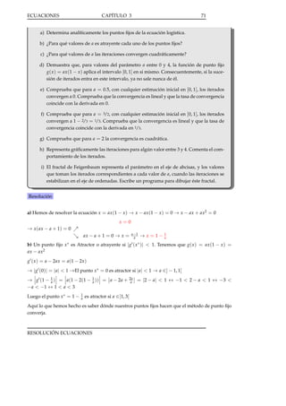 ECUACIONES

CAPÍTULO 3

71

a) Determina analíticamente los puntos ﬁjos de la ecuación logística.
b) ¿Para qué valores de a es atrayente cada uno de los puntos ﬁjos?
c) ¿Para qué valores de a las iteraciones convergen cuadráticamente?
d) Demuestra que, para valores del parámetro a entre 0 y 4, la función de punto ﬁjo
g( x ) = ax (1 − x ) aplica el intervalo [0, 1] en si mismo. Consecuentemente, si la sucesión de iterados entra en este intervalo, ya no sale nunca de él.
e) Comprueba que para a = 0.5, con cualquier estimación inicial en [0, 1], los iterados
convergen a 0. Comprueba que la convergencia es lineal y que la tasa de convergencia
coincide con la derivada en 0.
f) Comprueba que para a = 3/2, con cualquier estimación inicial en [0, 1], los iterados
convergen a 1 − 2/3 = 1/3. Comprueba que la convergencia es lineal y que la tasa de
convergencia coincide con la derivada en 1/3.
g) Comprueba que para a = 2 la convergencia es cuadrática.
h) Representa gráﬁcamente las iteraciones para algún valor entre 3 y 4. Comenta el comportamiento de los iterados.
i) El fractal de Feigenbaum representa el parámetro en el eje de abcisas, y los valores
que toman los iterados correspondientes a cada valor de a, cuando las iteraciones se
estabilizan en el eje de ordenadas. Escribe un programa para dibujar éste fractal.
Resolución
a) Hemos de resolver la ecuación x = ax (1 − x ) → x − ax (1 − x ) = 0 → x − ax + ax2 = 0
x=0

→ x ( ax − a + 1) = 0
ax − a + 1 = 0 → x =

a −1
a

→ x = 1−

1
a

b) Un punto ﬁjo x ∗ es Atractor o atrayente si | g ( x ∗ )| < 1. Tenemos que g( x ) = ax (1 − x ) =
ax − ax2
g ( x ) = a − 2ax = a(1 − 2x )

→ | g (0)| = | a| < 1 →El punto x ∗ = 0 es atractor si | a| < 1 → a ∈] − 1, 1[
→ g (1 − 1 ) = a(1 − 2(1 − 1 )) = a − 2a +
a
a
− a < −1 ↔ 1 < a < 3
Luego el punto x ∗ = 1 −

1
a

2a
a

= |2 − a | < 1 ↔ −1 < 2 − a < 1 ↔ −3 <

es atractor si a ∈]1, 3[

Aquí lo que hemos hecho es saber dónde nuestros puntos ﬁjos hacen que el método de punto ﬁjo
converja.

RESOLUCIÓN ECUACIONES

 