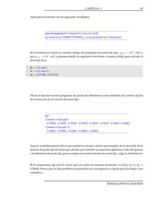 CAPÍTULO 3

82

Aplicamos el método con los siguientes resultados:

pﬁjo('diodoptoﬁjo(V)','diodo2(V)',2.0,0,3,1e-6,50)
La solucion es 2.566887312786494, y se ha alcanzado en 15 iteraciones.

e) Si tenemos en cuenta en nuestro código del programa de punto ﬁjo que: xk+2 = x (2 : end) y
que xk+1 = x (1 : end), podemos añadir las siguientes tres líneas a nuestro código para calcular la
derivada de g:
1
2
3

XR = x(2:end);
XL = x(1:end-1);
dg = diff(XR)./diff(XL)

Ahora al ejecutar nuestro programa de punto ﬁjo obtenemos como resultado de nuestro cálculo
de la derivada de la función de punto ﬁjo:

dg =
Columns 1 through 8:
0.33959 0.35045 0.35442 0.35584 0.35635 0.35654 0.35660 0.35662
Columns 9 through 13:
0.35663 0.35664 0.35664 0.35664 0.35664

Aquí lo verdaderamente útil es que podemos calcular valores aproximados de la derivada de la
función de punto ﬁjo sin tener que calcular previamente su expresión algebraica, todo ello gracias
a la deﬁnición de punto ﬁjo que se cumple en nuestra función de punto ﬁjo, valga la redundancia.

f) Si comparamos dg con tcl vemos que nos salen los mismos resultados, es decir, tcl ≈ dg =
0.35664. Vemos que en éste problema en particular la convergencia es rápida pero sin llegar a ser
cuadrática.

RESOLUCIÓN ECUACIONES

 