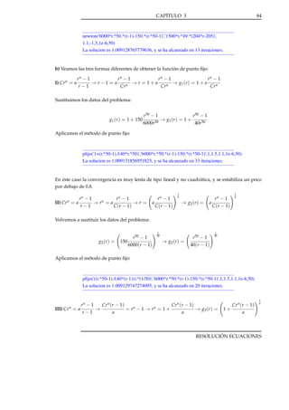 CAPÍTULO 3

84

newton('6000*r.^50.*(r-1)-150.*(r.^50-1)','1500*r.^49.*(204*r-205)',
1.1,-1,5,1e-6,50)
La solucion es 1.009128765779636, y se ha alcanzado en 13 iteraciones.

b) Veamos las tres formas diferentes de obtener la función de punto ﬁjo:
I) Cr n = a

rn − 1
r−1

→ r−1 = a

rn − 1
Cr n

→ r = 1+a

rn − 1
Cr n

→ g1 ( r ) = 1 + a

rn − 1
Cr n

Sustituimos los datos del problema:

g1 (r ) = 1 + 150

r50 − 1
6000r50

→ g1 ( r ) = 1 +

r50 − 1
40r50

Aplicamos el método de punto ﬁjo:

pﬁjo('1+(r.^50-1)./(40*r.^50)','6000*r.^50.*(r-1)-150.*(r.^50-1)',1,1.5,1.1,1e-6,50)
La solucion es 1.009131856951823, y se ha alcanzado en 33 iteraciones.

En éste caso la convergencia es muy lenta de tipo lineal y no cuadrática, y se estabiliza un poco
por debajo de 0.8.
II)

Cr n

=a

rn − 1
r−1

→

rn

=a

rn − 1
C (r − 1)

→r=

a

1
n

rn − 1
C (r − 1)

→ g2 ( r ) =

a

rn − 1

1
n

C (r − 1)

Volvemos a sustituir los datos del problema:

g2 ( r ) =

150

r50 − 1
6000(r − 1)

1
50

→ g2 ( r ) =

r50 − 1

1
50

40(r − 1)

Aplicamos el método de punto ﬁjo:

pﬁjo('((r.^50-1)./(40*(r-1))).^(1/50)','6000*r.^50.*(r-1)-150.*(r.^50-1)',1,1.5,1.1,1e-6,50)
La solucion es 1.009129747274095, y se ha alcanzado en 20 iteraciones.

III) Cr n = a

rn − 1
r−1

→

Cr n (r − 1)
a

= rn − 1 → rn = 1 +

Cr n (r − 1)
a

→ g3 ( r ) =

1+

Cr n (r − 1)

1
n

a

RESOLUCIÓN ECUACIONES

 