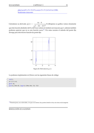 ECUACIONES

CAPÍTULO 3

91

pﬁjo('acos(8*x-2*x.^2)','8*x-cos(x)-2*x.^2',3,4.5,4.5,1e-5,500)
Insuﬁcientes iteraciones

4x − 8

Calculamos su derivada: g3 ( x ) =

Si dibujamos su gráﬁca vemos claramente
2
1 − (8x − 2x2 )
que ésta función alrededor del 0 y del 4 sus valores en módulo son mayores que 1, además también
podemos apreciar que no es una función suave14 . Por estas razones el método del punto ﬁjo
diverge para ésta tercera función de punto ﬁjo.

10

0

−10
0

2

4

6

Figura 26: Derivada de g3 ( x )

La podemos implementar en Octave con las siguientes líneas de código:
1
2
3
4

clf();
x=-1:0.1:6;
grid on;
plot(x,(4*x-8)./sqrt(1-(8*x-2*x.^2).^2))

14 Presenta

picos, no es derivable, o lo que es lo mismo, hay puntos donde no hay una única recta tangente.

RESOLUCIÓN ECUACIONES

 