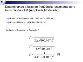 Determinando a faixa de freqüência ressonante para transmissões AM (Amplitude Modulada):  Isolando o Capacitor na Equação 7:  Faixa de Freqüência AM:  525 kHz – 1625 kHz  Indutor Utilizado: 100  H = 100.10 -6  H [F]  
