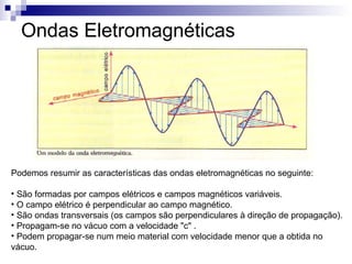 Ondas Eletromagnéticas Podemos resumir as características das ondas eletromagnéticas no seguinte: São formadas por campos elétricos e campos magnéticos variáveis.  O campo elétrico é perpendicular ao campo magnético.  São ondas transversais (os campos são perpendiculares à direção de propagação).  Propagam-se no vácuo com a velocidade "c" .  Podem propagar-se num meio material com velocidade menor que a obtida no vácuo.  