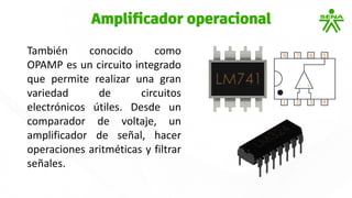 También conocido como
OPAMP es un circuito integrado
que permite realizar una gran
variedad de circuitos
electrónicos útiles. Desde un
comparador de voltaje, un
amplificador de señal, hacer
operaciones aritméticas y filtrar
señales.
Amplificador operacional
 