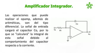 Las operaciones que puede
realizar el opamp, además de
aritméticas, son del tipo
diferencial. La señal de entrada
cargará el capacitor Co, por lo
que se “calculará” la integral de
esta señal debido al
comportamiento del capacitor
respecto a la corriente.
Amplificador Integrador.
 