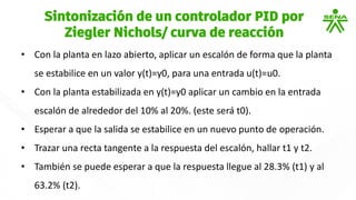 • Con la planta en lazo abierto, aplicar un escalón de forma que la planta
se estabilice en un valor y(t)=y0, para una entrada u(t)=u0.
• Con la planta estabilizada en y(t)=y0 aplicar un cambio en la entrada
escalón de alrededor del 10% al 20%. (este será t0).
• Esperar a que la salida se estabilice en un nuevo punto de operación.
• Trazar una recta tangente a la respuesta del escalón, hallar t1 y t2.
• También se puede esperar a que la respuesta llegue al 28.3% (t1) y al
63.2% (t2).
Sintonización de un controlador PID por
Ziegler Nichols/ curva de reacción
 