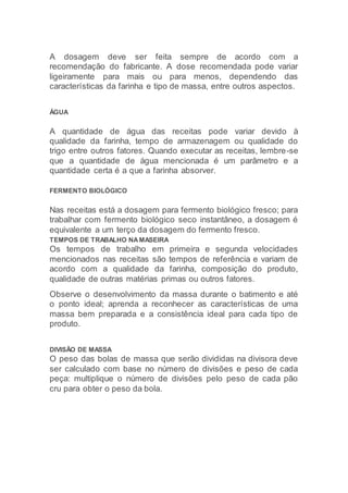 A dosagem deve ser feita sempre de acordo com a
recomendação do fabricante. A dose recomendada pode variar
ligeiramente para mais ou para menos, dependendo das
características da farinha e tipo de massa, entre outros aspectos.
ÁGUA
A quantidade de água das receitas pode variar devido à
qualidade da farinha, tempo de armazenagem ou qualidade do
trigo entre outros fatores. Quando executar as receitas, lembre-se
que a quantidade de água mencionada é um parâmetro e a
quantidade certa é a que a farinha absorver.
FERMENTO BIOLÓGICO
Nas receitas está a dosagem para fermento biológico fresco; para
trabalhar com fermento biológico seco instantâneo, a dosagem é
equivalente a um terço da dosagem do fermento fresco.
TEMPOS DE TRABALHO NAMASEIRA
Os tempos de trabalho em primeira e segunda velocidades
mencionados nas receitas são tempos de referência e variam de
acordo com a qualidade da farinha, composição do produto,
qualidade de outras matérias primas ou outros fatores.
Observe o desenvolvimento da massa durante o batimento e até
o ponto ideal; aprenda a reconhecer as características de uma
massa bem preparada e a consistência ideal para cada tipo de
produto.
DIVISÃO DE MASSA
O peso das bolas de massa que serão divididas na divisora deve
ser calculado com base no número de divisões e peso de cada
peça: multiplique o número de divisões pelo peso de cada pão
cru para obter o peso da bola.
 