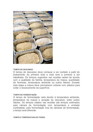 TEMPO DE DESCANSO
O tempo de descanso deve começar a ser contado a partir do
boleamento da primeira bola e esta será a primeira a ser
trabalhada. Os tempos sugeridos nas receitas variam de acordo
com a qualidade da farinha, temperatura da massa, quantidade
de fermento, temperatura ambiente ou outros fatores. Durante
esta etapa a massa deve permanecer coberta com plástico para
evitar o ressecamento da superfície.
TEMPO DE FERMENTAÇÃO
O tempo de fermentação varia devido à temperatura ambiente,
temperatura da massa e duração do descanso, entre outros
fatores. Os tempos citados nas receitas são tempos estimados
para câmara de fermentação com temperatura e umidade
controladas; para fermentação fora de câmaras de fermentação,
o tempo será diferente.
TEMPO E TEMPERATURA DE FORNO
 