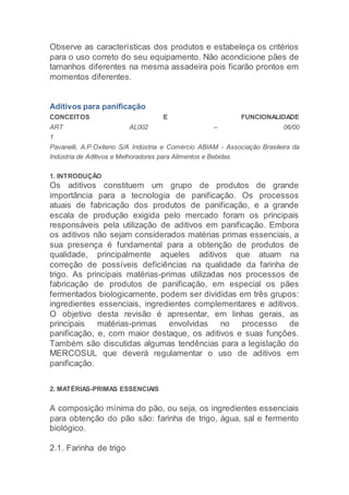 Observe as características dos produtos e estabeleça os critérios
para o uso correto do seu equipamento. Não acondicione pães de
tamanhos diferentes na mesma assadeira pois ficarão prontos em
momentos diferentes.
Aditivos para panificação
CONCEITOS E FUNCIONALIDADE
ART AL002 – 06/00
1
Pavanelli, A.P.Oxiteno S/A Indústria e Comércio ABIAM - Associação Brasileira da
Indústria de Aditivos e Melhoradores para Alimentos e Bebidas
1. INTRODUÇÃO
Os aditivos constituem um grupo de produtos de grande
importância para a tecnologia de panificação. Os processos
atuais de fabricação dos produtos de panificação, e a grande
escala de produção exigida pelo mercado foram os principais
responsáveis pela utilização de aditivos em panificação. Embora
os aditivos não sejam considerados matérias primas essenciais, a
sua presença é fundamental para a obtenção de produtos de
qualidade, principalmente aqueles aditivos que atuam na
correção de possíveis deficiências na qualidade da farinha de
trigo. As principais matérias-primas utilizadas nos processos de
fabricação de produtos de panificação, em especial os pães
fermentados biologicamente, podem ser divididas em três grupos:
ingredientes essenciais, ingredientes complementares e aditivos.
O objetivo desta revisão é apresentar, em linhas gerais, as
principais matérias-primas envolvidas no processo de
panificação, e, com maior destaque, os aditivos e suas funções.
Também são discutidas algumas tendências para a legislação do
MERCOSUL que deverá regulamentar o uso de aditivos em
panificação.
2. MATÉRIAS-PRIMAS ESSENCIAIS
A composição mínima do pão, ou seja, os ingredientes essenciais
para obtenção do pão são: farinha de trigo, água, sal e fermento
biológico.
2.1. Farinha de trigo
 