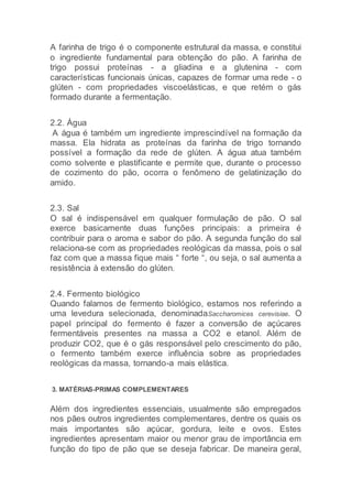 A farinha de trigo é o componente estrutural da massa, e constitui
o ingrediente fundamental para obtenção do pão. A farinha de
trigo possui proteínas - a gliadina e a glutenina - com
características funcionais únicas, capazes de formar uma rede - o
glúten - com propriedades viscoelásticas, e que retém o gás
formado durante a fermentação.
2.2. Água
A água é também um ingrediente imprescindível na formação da
massa. Ela hidrata as proteínas da farinha de trigo tornando
possível a formação da rede de glúten. A água atua também
como solvente e plastificante e permite que, durante o processo
de cozimento do pão, ocorra o fenômeno de gelatinização do
amido.
2.3. Sal
O sal é indispensável em qualquer formulação de pão. O sal
exerce basicamente duas funções principais: a primeira é
contribuir para o aroma e sabor do pão. A segunda função do sal
relaciona-se com as propriedades reológicas da massa, pois o sal
faz com que a massa fique mais “ forte “, ou seja, o sal aumenta a
resistência à extensão do glúten.
2.4. Fermento biológico
Quando falamos de fermento biológico, estamos nos referindo a
uma levedura selecionada, denominadaSaccharomices cerevisiae. O
papel principal do fermento é fazer a conversão de açúcares
fermentáveis presentes na massa a CO2 e etanol. Além de
produzir CO2, que é o gás responsável pelo crescimento do pão,
o fermento também exerce influência sobre as propriedades
reológicas da massa, tornando-a mais elástica.
3. MATÉRIAS-PRIMAS COMPLEMENTARES
Além dos ingredientes essenciais, usualmente são empregados
nos pães outros ingredientes complementares, dentre os quais os
mais importantes são açúcar, gordura, leite e ovos. Estes
ingredientes apresentam maior ou menor grau de importância em
função do tipo de pão que se deseja fabricar. De maneira geral,
 