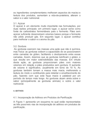 os ingredientes complementares melhoram aspectos de maciez e
textura dos produtos, aumentam a vida-de-prateleira, alteram o
sabor e o valor nutricional.
3.1. Açúcar
O açúcar é um elemento muito importante nas formulações, por
duas razões principais: em primeiro lugar, o açúcar serve como
fonte de carboidratos fermentáveis para o fermento. Pães sem
açúcar suficiente desenvolvem volumes baixos porque o fermento
não pôde produzir gás. Em segundo lugar, o açúcar contribui
para melhorar o sabor e o aroma do pão.
3.2. Gordura
As gorduras exercem nas massas uma ação que não é química,
mas física: as gorduras exibem a capacidade de se posicionarem
entre camadas de glúten, facilitando o deslizamento entre essas
camadas. Assim, dizemos que as gorduras lubrificam o glúten, o
que resulta em maior extensibilidade das massas. Em virtude
desta ação, as gorduras proporcionam pães com maiores
volumes em relação a pães produzidos sem gordura. O aumento
de volume é significativo, usualmente em torno de 10 %. As
gorduras também tornam a massa mais macia, melhorando a
textura do miolo e contribuindo para retardar o envelhecimento do
pão, fazendo com que este fique macio e palatável por um
período de tempo mais longo. As gorduras atuam ainda sobre o
sabor (principalmente as gorduras animais) e sobre o valor
nutricional.
4. ADITIVOS
4.1. Incorporação de Aditivos em Produtos de Panificação
A Figura 1 apresenta um esquema no qual estão representadas
as três possíveis vias de incorporação de aditivos em produtos de
panificação.
 