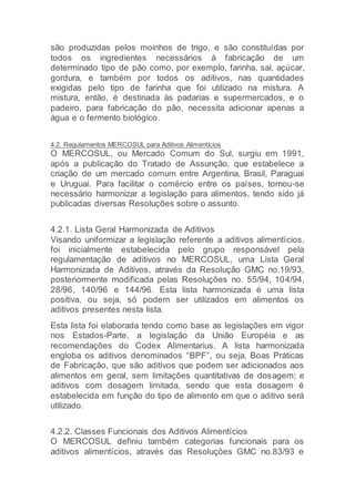 são produzidas pelos moinhos de trigo, e são constituídas por
todos os ingredientes necessários à fabricação de um
determinado tipo de pão como, por exemplo, farinha, sal, açúcar,
gordura, e também por todos os aditivos, nas quantidades
exigidas pelo tipo de farinha que foi utilizado na mistura. A
mistura, então, é destinada às padarias e supermercados, e o
padeiro, para fabricação do pão, necessita adicionar apenas a
água e o fermento biológico.
4.2. Regulamentos MERCOSUL para Aditivos Alimentícios
O MERCOSUL, ou Mercado Comum do Sul, surgiu em 1991,
após a publicação do Tratado de Assunção, que estabelece a
criação de um mercado comum entre Argentina, Brasil, Paraguai
e Uruguai. Para facilitar o comércio entre os países, tornou-se
necessário harmonizar a legislação para alimentos, tendo sido já
publicadas diversas Resoluções sobre o assunto.
4.2.1. Lista Geral Harmonizada de Aditivos
Visando uniformizar a legislação referente a aditivos alimentícios,
foi inicialmente estabelecida pelo grupo responsável pela
regulamentação de aditivos no MERCOSUL, uma Lista Geral
Harmonizada de Aditivos, através da Resolução GMC no.19/93,
posteriormente modificada pelas Resoluções no. 55/94, 104/94,
28/96, 140/96 e 144/96. Esta lista harmonizada é uma lista
positiva, ou seja, só podem ser utilizados em alimentos os
aditivos presentes nesta lista.
Esta lista foi elaborada tendo como base as legislações em vigor
nos Estados-Parte, a legislação da União Européia e as
recomendações do Codex Alimentarius. A lista harmonizada
engloba os aditivos denominados “BPF”, ou seja, Boas Práticas
de Fabricação, que são aditivos que podem ser adicionados aos
alimentos em geral, sem limitações quantitativas de dosagem; e
aditivos com dosagem limitada, sendo que esta dosagem é
estabelecida em função do tipo de alimento em que o aditivo será
utilizado.
4.2.2. Classes Funcionais dos Aditivos Alimentícios
O MERCOSUL definiu também categorias funcionais para os
aditivos alimentícios, através das Resoluções GMC no.83/93 e
 