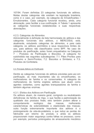 107/94. Foram definidas 23 categorias funcionais de aditivos.
Muitas destas categorias não existiam na legislação brasileira,
como é o caso, por exemplo, da categoria de Emulsificantes /
Emulsionantes. Cada categoria funcional recebeu, ainda, uma
abreviação, para facilitar a sua codificação. A Tabela 1 apresenta
as categorias funcionais estabelecidas e suas respectivas
abreviações.
4.2.3. Categorias de Alimentos
Adicionalmente à definição da lista harmonizada de aditivos e das
categorias funcionais dos aditivos, o MERCOSUL está,
atualmente, estudando categorias de alimentos, e para cada
categoria, os aditivos permitidos e seus respectivos limites de
uso, para aditivos não classificados como BPF. No caso de
produtos de panificação, estes foram enquadrados na Categoria
7 - Produtos de Panificação e Biscoitos. A categoria foi
subdividida nas seguintes subcategorias: 7.1. Pães Prontos para
Consumo e Semi-Prontos; 7.2. Biscoitos e Similares; e 7.3.
Produtos de Confeitaria.
4.3. Principais Aditivos em Panificação
Dentre as categorias funcionais de aditivos previstas para uso em
panificação, as mais importantes são os emulsificantes, os
melhoradores de farinha e os conservantes. A categoria de
melhoradores de farinha engloba aditivos que atuam como
agentes oxidantes, como agentes branqueadores de farinha e
também algumas enzimas.
4.3.1. Efeitos dos Aditivos em Panificação
Os aditivos atuam, de maneira geral, corrigindo ou neutralizando
deficiências da farinha de trigo, o que facilita a padronização da
qualidade dos produtos finais; eles também podem alterar o
comportamento reológico das massas, melhorando
características de extensibilidade e elasticidade das massas;
outra função extremamente importante dos aditivos é o
prolongamento da vida-de-prateleira, o que reduz as perdas do
fabricante por retorno de produto; e ainda os aditivos
proporcionam maior segurança contra falhas no processo, como
por exemplo, períodos prolongados de amassamento mecânico
 
