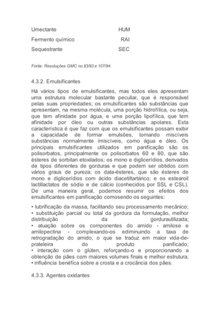 Umectante HUM
Fermento químico RAI
Sequestrante SEC
Fonte: Resoluções GMC no.83/93 e 107/94.
4.3.2. Emulsificantes
Há vários tipos de emulsificantes, mas todos eles apresentam
uma estrutura molecular bastante peculiar, que é responsável
pelas suas propriedades; os emulsificantes são substâncias que
apresentam, na mesma molécula, uma porção hidrofílica, ou seja,
que tem afinidade por água, e uma porção lipofílica, que tem
afinidade por óleo ou outras substâncias apolares. Esta
característica é que faz com que os emulsificantes possam exibir
a capacidade de formar emulsões, tornando miscíveis
substâncias normalmente imiscíveis, como água e óleo. Os
principais emulsificantes utilizados em panificação são os
polisorbatos, principalmente os polisorbatos 60 e 80, que são
ésteres de sorbitan etoxilados; os mono e diglicerídios, derivados
de tipos diferentes de gorduras e que podem ser obtidos com
vários graus de pureza; os data-ésteres, que são ésteres de
mono e diglicerídios com ácido diacetiltartárico; e os estearoil
lactillactatos de sódio e de cálcio (conhecidos por SSL e CSL).
De uma maneira geral, podemos resumir os efeitos dos
emulsificantes em panificação comosendo os seguintes:
• lubrificação da massa, facilitando seu processamento mecânico;
• substituição parcial ou total da gordura da formulação, melhor
distribuição da gordurautilizada;
• atuação sobre os componentes do amido - amilose e
amilopectina - complexando-os ediminuindo a taxa de
retrogradação do amido, o que se traduz em maior vida-de-
prateleira do produto panificado;
• interação com o glúten, reforçando-o e proporcionando a
obtenção de pães com maiores volumes finais e melhor estrutura;
• influência benéfica sobre a crosta e a crocância dos pães.
4.3.3. Agentes oxidantes
 