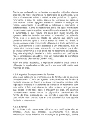 Dentre os melhoradores de farinha, os agentes oxidantes são os
produtos de maior importância na tecnologia de panificação. Eles
atuam diretamente sobre a estrutura das proteínas do glúten,
reforçando a rede de glúten através da formação de ligações
dissulfídicas. Estas ligações formadas afetam a reologia da
massa, aumentando a resistência à extensão e diminuindo a
extensibilidade. Como consequência direta da ação reforçadora
dos oxidantes sobre o glúten, a capacidade de retenção de gases
é aumentada, o que resulta em pães com maior volume. Os
agentes oxidantes também aumentam o “oven-rise”, ou salto de
forno, que é o aumento rápido de volume que ocorre nos
primeiros minutos após a massa entrar no forno. No Brasil, o
agente oxidante mais comumente utilizado é o ácido ascórbico. A
rigor, quimicamente o ácido ascórbico é um antioxidante, mas na
massa atua como oxidante, através de um mecanismo que é alvo
de muita controvérsia e que ainda não foi totalmente esclarecido.
Segundo a legislação brasileira, o ácido ascórbico em panificação
não é considerado um aditivo, mas um melhorador da tecnologia
de panificação (Resolução CNNPA 4/70).
Além do ácido ascórbico, a legislação brasileira prevê ainda a
utilização da azodicarbonamida, porém seu uso está restrito aos
moinhos de trigo.
4.3.4. Agentes Branqueadores de Farinha
Uma outra categoria de melhoradores de farinha são os agentes
branqueadores. O uso de agentes branqueadores de farinha é
bastante recente no Brasil, e o único branqueador previsto pela
legislação brasileira é o peróxido de benzoíla. O tratamento com
este aditivo é feito exclusivamente pelos moinhos de trigo, já que
sua adição éfeita logo após a moagem do trigo. Os agentes
branqueadores atuam sobre os pigmentos carotenóides da
farinha de trigo, oxidando-os. Isto permite a obtenção de pães
com miolo mais branco, que é uma característica que agrada
bastante o consumidor.
4.3.5. Enzimas
As enzimas mais comumente utilizadas em panificação são as
amilases. Além das amilases, recentemente vem sendo
introduzidas novas enzimas na tecnologia de panificação, dentre
 