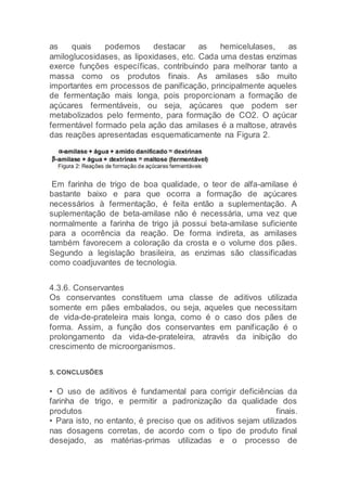 as quais podemos destacar as hemicelulases, as
amiloglucosidases, as lipoxidases, etc. Cada uma destas enzimas
exerce funções específicas, contribuindo para melhorar tanto a
massa como os produtos finais. As amilases são muito
importantes em processos de panificação, principalmente aqueles
de fermentação mais longa, pois proporcionam a formação de
açúcares fermentáveis, ou seja, açúcares que podem ser
metabolizados pelo fermento, para formação de CO2. O açúcar
fermentável formado pela ação das amilases é a maltose, através
das reações apresentadas esquematicamente na Figura 2.
Em farinha de trigo de boa qualidade, o teor de alfa-amilase é
bastante baixo e para que ocorra a formação de açúcares
necessários à fermentação, é feita então a suplementação. A
suplementação de beta-amilase não é necessária, uma vez que
normalmente a farinha de trigo já possui beta-amilase suficiente
para a ocorrência da reação. De forma indireta, as amilases
também favorecem a coloração da crosta e o volume dos pães.
Segundo a legislação brasileira, as enzimas são classificadas
como coadjuvantes de tecnologia.
4.3.6. Conservantes
Os conservantes constituem uma classe de aditivos utilizada
somente em pães embalados, ou seja, aqueles que necessitam
de vida-de-prateleira mais longa, como é o caso dos pães de
forma. Assim, a função dos conservantes em panificação é o
prolongamento da vida-de-prateleira, através da inibição do
crescimento de microorganismos.
5. CONCLUSÕES
• O uso de aditivos é fundamental para corrigir deficiências da
farinha de trigo, e permitir a padronização da qualidade dos
produtos finais.
• Para isto, no entanto, é preciso que os aditivos sejam utilizados
nas dosagens corretas, de acordo com o tipo de produto final
desejado, as matérias-primas utilizadas e o processo de
 