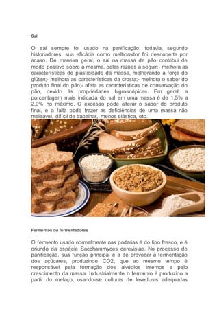 Sal
O sal sempre foi usado na panificação, todavia, segundo
historiadores, sua eficácia como melhorador foi descoberta por
acaso. De maneira geral, o sal na massa de pão contribui de
modo positivo sobre a mesma, pelas razões a seguir:- melhora as
características de plasticidade da massa, melhorando a força do
glúten;- melhora as características da crosta;- melhora o sabor do
produto final do pão;- afeta as características de conservação do
pão, devido às propriedades higroscópicas. Em geral, a
porcentagem mais indicada do sal em uma massa é de 1,5% a
2,0% no máximo. O excesso pode alterar o sabor do produto
final, e a falta pode trazer as deficiências de uma massa não
maleável, difícil de trabalhar, menos elástica, etc.
Fermentos ou fermentadores
O fermento usado normalmente nas padarias é do tipo fresco, e é
oriundo da espécie Saccharomyces cerevisiae. No processo de
panificação, sua função principal é a de provocar a fermentação
dos açúcares, produzindo CO2, que ao mesmo tempo é
responsável pela formação dos alvéolos internos e pelo
crescimento da massa. Industrialmente o fermento é produzido a
partir do melaço, usando-se culturas de leveduras adequadas
 