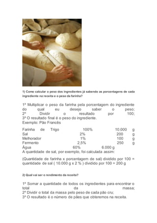1) Como calcular o peso dos ingredientes já sabendo as porcentagens de cada
ingrediente na receita e o peso da farinha?
1º Multiplicar o peso da farinha pela porcentagem do ingrediente
do qual eu desejo saber o peso;
2º Dividir o resultado por 100;
3º O resultado final é o peso do ingrediente.
Exemplo: Pão Francês
Farinha de Trigo 100% 10.000 g
Sal 2% 200 g
Melhorador 1% 100 g
Fermento 2,5% 250 g
Água 60% 6.000 g
A quantidade de sal, por exemplo, foi calculada assim:
(Quantidade de farinha x porcentagem de sal) dividido por 100 =
quantidade de sal ( 10.000 g x 2 % ) dividido por 100 = 200 g
2) Qual vai ser o rendimento da receita?
1º Somar a quantidade de todos os ingredientes para encontrar o
total da massa;
2º Dividir o total da massa pelo peso de cada pão cru;
3º O resultado é o número de pães que obteremos na receita.
 