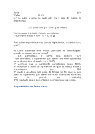 Água 50%
TOTAL 173 %
N.º de pães x peso de cada pão cru = total de massa da
encomenda.
(200 pães x 80 g = 16000 g de massa)
Total de massa x % de farinha ÷ % total = peso da farinha
(16000 g de massa x 100 173 = 9248 g)
Para saber a quantidade dos demais ingredientes, proceder como
em (1).
4) Como balancear uma receita (descobrir as porcentagens)
quando eu só conheço os pesos?
• Em panificação, a farinha será sempre 100%
• Em confeitaria, o ingrediente que estiver em maior quantidade
na receita será considerado como 100%
1º Verifique qual o ingrediente considerado como 100%;
2º Multiplicar o peso do ingrediente do qual se deseja saber a
porcentagem por 100;
3º Dividir o resultado pelo peso da farinha (se for pão) ou pelo
peso do ingrediente que estiver em maior quantidade na receita
(se for produto de confeitaria);
4º O resultado será a porcentagem do ingrediente na receita.
Preparo de Massas Fermentadas
 