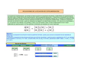 APLICACIONES DE LA ECUACIÓN DE COPOLIMERIZACIÓN


  La ecuación de copolimerización, que tambien se llama ecuación de composición del polímero, modelo Markov de copolimerización
  de primer orden y modelo terminal de copolimerización, tiene las siguientes aplicaciones: 1) Determinar la composición de la fracción
  inicial de coplolímero formado, cuando ya se conoce la composición de los reactantes al tiempo cero, 2) Calcular la composición de la
  alimentación, para que la fracción inicial de copolímero formado tenga una composición predeterninada, 3) Obtener la composición
  promedio del polímero formado, cuando los reactantes han llegado a una determinada conversión, 4) El cálculo de la reactividades r1
  y r2, de acuerdo a dos métodos: a) El de Mayo y Lewis y b) El de Fineman y Ross, 5) Para la determinación de los 4 casos
  ingenieriles de copolimerización y 6) Para optimizar el rendimiento del reactante con menor reactividad


                                      ∆[ M 1 ]   [ M 1 ]( r1[ M 1 ] + [ M 2 ] )
                                               =
                                      ∆[ M 2 ]   [ M 2 ]( [ M 1 ] + r2 [ M 2 ] )
Ejercicio 1.
Determinar la composición de la fracción inicial de coplolímero formado, cuando ya se conoce la composición de los reactantes al
tiempo cero.
¿Cuál será la composición de las primeras partículas que se formen de polímero, cuando se pone a copolimerizar a 50 oC, por radicales
libres al estireno, S, con [ M1 ] = 0.1 mol/L y al acrilo nitrilo, AN, con [ M2 ] = 0.9 mol/L, para formar el SAN?. Datos: r1 = 0.40 y r2 = 0.04
a T = 50 oC.


                  Sección de Cálculos
                                                                            Monómero 1: Estireno (S)
            Datos de Ejemplo   Datos Nuevos
                                Datos Nuevos          Calcular                                                                  Borrar Datos
                                                                            Monómero 2: Acrilo Nitrilo (AN)

           [ M1 ], mol/L              [ M2 ], mol/L               r1                              r2
                0.1                        0.9                   0.4                          0.04



               ∆[ M 1 ]
                                                                       % de Estireno (S)                 43.4%
                        = 0.768      = relación
               ∆[ M 2 ]                                                % de Acrilo Nitrilo (AN)          56.6%
 