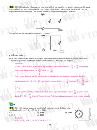 65 (UFRJ) Um circuito é formado por uma bateria ideal, que mantém em seus terminais uma diferença 
de potencial U, um amperímetro ideal A, uma chave e três resistores idênticos, de resistência R cada um, 
dispostos como indica a figura. Com a chave fechada, o amperímetro registra a corrente i. 
R 
A 
i 
R R 
U 
Com a chave aberta, o amperímetro registra a corrente i9: 
R R 
29 
a) Calcule a razão i 
9 . 
i 
chave 
fechada 
R 
A 
i 
chave 
aberta 
U 
b) Se esses três resistores fossem usados para aquecimento da água de um chuveiro elétrico, indique se 
teríamos água mais quente com a chave aberta ou fechada. Justifique sua resposta. 
p. 31 
66 (Efei-MG) Indique o valor da resistência R para que a ponte da figura seja 
equilibrada, se R1 5 6 , R2 5 15  e R3 5 30 . 
a) 4  c) 12  e) 16  
b) 10  d) 14  
R1 
R 
G 
R2 R3 
gerador 
Resolução: 
a) Com a chave fechada, a resistência equivalente dos três resistores é R R R 
1 5 
2 
3 
2 
e a corrente 
indicada no amperímetro, i V 
R 5 3 
2 
, isto é, i V 
R 
5 
2 
3 
. 
Com a chave aberta, o resistor à direita fica fora do circuito, a resistência equivalente dos dois 
resistores restantes é R 1 R 5 2R e a corrente no amperímetro i V 
R 
5 
2 
. Portanto, i 
V 
RV 
R 
9 
5 
i 
2 
2 
3 
, isto é, 
i9 
5 
i 
3 
4 
. 
b) Com a chave fechada, a potência dissipada para o aquecimento é P Ui V 
R 
5 5 
2 
3 
2 
e, com a chave 
aberta, P Ui V 
R 
9 5 9 5 
2 
2 
. Como P é maior do que P9, teríamos água mais quente com a chave fechada. 
Resolução: 
R ? R2 5 R1R3 → R ? 15 5 6 ? 30 → R 5 12  
 