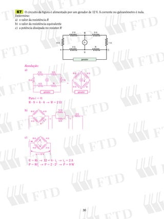 67 O circuito da figura é alimentado por um gerador de 12 V. A corrente no galvanômetro é nula. 
Determine: 
a) o valor da resistência R 
b) o valor da resistência equivalente 
c) a potência dissipada no resistor R 
B 
G 
6  1  
A C 
30 
3  
R 
2  
4  
D 
gerador 
Resolução: 
a) 
G G 
Para i 5 0: 
R ? 8 5 4 ? 4 → R 5 2  
b) 
R  
8  
4  
3  
1  
4  
6  
2  4  
i 
R 
gerador gerador 
  
6  
4  
8  
4  
4  
R  2  
12  
c) 
8  4  
i1 
U 5 Ri → 12 5 6 ? i2 → i2 5 2 A 
P 5 Ri2 
2 → P 5 2 ? 22 → P 5 8 W 
i 
i2 
4  2  
U  12 V 
 