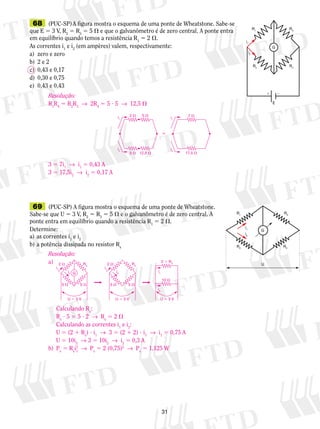 68 (PUC-SP) A figura mostra o esquema de uma ponte de Wheatstone. Sabe-se 
que E 5 3 V, R5 R5 5  e que o gal­va­nô­me­tro 
é de zero central. A ponte entra 
2 3 em equilíbrio quando temos a resistência R1 5 2 . 
As correntes i1 e i2 (em ampères) valem, respectivamente: 
a) zero e zero 
b) 2 e 2 
c) 0,43 e 0,17 
d) 0,30 e 0,75 
e) 0,43 e 0,43 
2  RX 
10  
31 
R1 
i1 
i2 
R2 
R3 
R4 
G 
  
E 
i1 
i1 
2  5  
69 (PUC-SP) A figura mostra o esquema de uma ponte de Wheatstone. 
Sabe-se que U 5 3 V, R2 5 R3 5 5  e o galvanômetro é de zero central. A 
ponte entra em equilíbrio quando a resistência R1 5 2 . 
Determine: 
a) as correntes i1 e i2 
b) a potência dissipada no resistor Rx 
G 
R2 R3 
U 
R1 
i1 
i2 
RX 
Resolução: 
R1R4 5 R2R3 → 2R4 5 5 ? 5 → 12,5  
3 5 7i1 → i1 5 0,43 A 
3 5 17,5i2 → i2 5 0,17 A 
 
i2 
i2 
7  
5  12,5  17,5  
Resolução: 
a) 
2  R2  
RiX iX 1 1 
i2 i2 
i1 
i2 
5  5  5  5  
Calculando Rx: 
Rx ? 5 5 5 ? 2 → Rx 5 2  
Calculando as correntes i1 e i2: 
U 5 (2 1 Rx) ? i1 → 3 5 (2 1 2) ? i1 → i1 5 0,75 A 
U 5 10i2 → 3 5 10i2 → i2 5 0,3 A 
b) Px 5 Rxi21 
→ Px 5 2 (0,75)2 → Px 5 1,125 W 
G 
U  3 V U  3 V U  3 V 
 