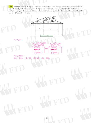 70 (UFSC) O circuito da figura é o de uma ponte de fio e serve para determinação de uma resistência 
desconhecida Rx. Sabendo que a ponte da figura está equilibrada, isto é, o gal­va­nô­­metro 
G G 
1 2 1 2 
32 
RX 
200  
200  
G 
1 2 
gerador 
G não acusa 
nenhuma passagem de corrente elétrica, determine o valor de Rx, na situação de equilíbrio, considerando 
que ,1 5 20 cm e ,2 5 50 cm. 
Resolução: 
RX 
No equilíbrio: 
Rx,2 5 100,1 → Rx ? 50 5 100 ? 20 → Rx 5 40  
RX 100  
200  
200  
gerador gerador 
 