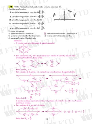 71 (UFMS) No circuito ao lado, cada resistor tem uma resistência (R). 
Considere as afirmativas: 
I. A resistência equivalente entre A e B é 
A C 
A C 
2R 
B C B C 
3 
R   
5 
8 
  
. 
II. A resistência equivalente entre A e C é 
R   
5 
8 
  
. 
III. A resistência equivalente entre A e D é (R). 
IV. A resistência equivalente entre B e C é 
R   
1 
2 
  
. 
V. A resistência equivalente entre C e D é 
R   
5 
8 
  
. 
A 
R R R 
R 
C 
B 
D 
R 
É correto afirmar que: 
a) apenas a afirmativa I está correta. d) apenas as afirmativas IV e V estão corretas. 
b) apenas as afirmativas I e II estão corretas. e) todas as afirmativas estão corretas. 
c) apenas a afirmativa III está correta. 
Resolução: 
• O circuito pode ser redesenhado da seguinte maneira: 
R R 
• Para calcularmos a Req entre A e D, repare que o resistor do ramo BC está em curto 
(ponte de Wheatstone). Dessa forma: 
B 
Entre A e D: Req 5 R. 
• Para o cálculo da Req entre A e C, o circuito vai ser redesenhado da seguinte forma: 
Entre A e C, Req 5 5 
R . 
8 
2 
3 
O mesmo resultado encontramos entre A e C, entre A e B, entre B e D e entre C e D, devido à 
simetria do circuito. 
• Para o cálculo da Req entre B e C, temos: 
A 2R 
Entre B e C, Req 5 R 
2 
. 
R 
A R 
B 
C 
R 
D 
A A 
C 
D D 
R 
R 
R 
R 
2R 
2R 
2R 
2R 
R R 
R B 
C 
B 
R 
R 
R D R 
R 
C 
A C 
C 
B 
R 
R 
2R 
2R R 
2 
2 
2 
3 
R R 
R R 
 R 
 
 
A 
2 
3 
R 
R 
R R 
  
5 
3 
R 
R 
R 
R 
R 
R 
eq  
 
 
 
5 
3 
5 
3 
5 
8 
R R 
R 
2R 
D 
R R 
R 
→ 
2R 
 