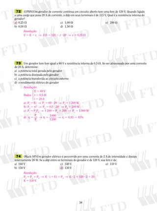 72 (UFRN) Um gerador de corrente contínua em circuito aberto tem uma fem de 120 V. Quando ligado 
a uma carga que puxa 20 A de corrente, a ddp em seus ter­minais 
é de 115 V. Qual é a resistência interna do 
gerador? 
a) 0,25  c) 1,00  e) 200  
b) 0,50  d) 1,50  
Resolução: 
U 5 E 2 ri → 115 5 120 2 r ? 20 → r 5 0,25  
73 Um gerador tem fem igual a 60 V e resistência interna de 0,5 . Ao ser atravessado por uma corrente 
de 20 A, determine: 
a) a potência total gerada pelo gerador 
b) a potência dissipada pelo gerador 
c) a potência transferida ao circuito externo 
d) o rendimento elétrico do gerador 
  
74 (Mack-SP) Um gerador elétrico é percorrido por uma corrente de 2 A de intensidade e dissipa 
internamente 20 W. Se a ddp entre os terminais do gerador é de 120 V, sua fem é de: 
a) 160 V c) 140 V e) 110 V 
b) 150 V d) 130 V 
34 
Resolução: 
E 5 60 V 
Dados r 5 0,5  
i 5 20 A 
a) Pt 5 Ei → Pt 5 60 ? 20 → Pt 5 1 200 W 
b) Pd 5 ri2 → Pd 5 0,5 ? 202 → Pd 5 200 W 
c) Pt 5 PuPd → 1 200 5 Pu 1 200 → Pu 5 1 000 W 
d) η 5 → η 5 → η 
P 
P 
1 000 
1 200 
u 0,83 83% 
t 
14243 
Resolução: 
P1 5 Pu 1 Pd → E ? i 5 Ui 1 Pd → E ? 2 5 120 ? 2 1 20 
E 5 130 V 
 