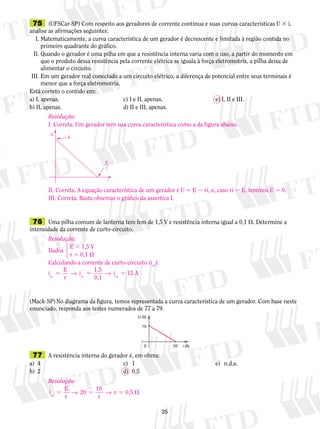 75 (UFSCar-SP) Com respeito aos geradores de corrente contínua e suas curvas características U 3 i, 
analise as afirmações seguintes: 
I. Matematicamente, a curva característica de um gerador é decrescente e limitada à região contida no 
primeiro quadrante do gráfico. 
II. Quando o gerador é uma pilha em que a resistência interna varia com o uso, a partir do momento em 
que o produto dessa resistência pela corrente elétrica se iguala à força eletromotriz, a pilha deixa de 
alimentar o circuito. 
III. Em um gerador real conectado a um circuito elétrico, a diferença de potencial entre seus terminais é 
Resolução: 
I. Correta. Um gerador tem sua curva característica como a da figura abaixo. 
E 
r 
i 
U 
E 
II. Correta. A equação característica de um gerador é U 5 E 2 ri, e, caso ri 5 E, teremos U 5 0. 
III. Correta. Basta observar o gráfico da assertiva I. 
Resolução: 
Dados 
E 5 1,5 V 
r 5 0,1  
123 
Calculando a corrente de curto-circuito (icc): 
i E 
5 → 5 → i 5 15 
A cc r 
cc 0,1 cc i 1,5 
(Mack-SP) No diagrama da figura, temos representada a curva característica de um gerador. Com base neste 
enunciado, responda aos testes numerados de 77 a 79. 
35 
menor que a força eletromotriz. 
Está correto o contido em: 
a) I, apenas. c) I e II, apenas. e) I, II e III. 
b) II, apenas. d) II e III, apenas. 
76 Uma pilha comum de lanterna tem fem de 1,5 V e resistência interna igual a 0,1 . Determine a 
intensidade da corrente de curto-circuito. 
U (V) 
10 
0 20 
i (A) 
77 A resistência interna do gerador é, em ohms: 
a) 4 c) 1 e) n.d.a. 
b) 2 d) 0,5 
Resolução: 
i E 
0,5 cc 5 → 5 → r 5  
r 
20 10 
r 
 