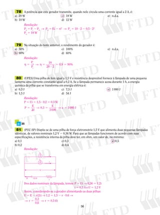 78 A potência que este gerador transmite, quando nele circula uma corrente igual a 2 A, é: 
a) 20 W c) 18 W e) n.d.a. 
b) 10 W d) 12 W 
Resolução: 
Pu 5 Pi 2 Pd → Pu 5 Ei 2 ri2 → Pu 5 10 ? 2 2 0,5 ? 22 
Pu 5 18 W 
79 Na situação do teste anterior, o rendimento do gerador é: 
a) 50% c) 100% e) n.d.a. 
b) 90% d) 60% 
Resolução: 
η 5 → η 5 
80 (UFES) Uma pilha de fem igual a 1,5 V e resistência desprezível fornece à lâmpada de uma pequena 
lanterna uma corrente constante igual a 0,2 A. Se a lâmpada permanece acesa durante 1 h, a energia 
química da pilha que se transforma em energia elétrica é: 
a) 0,3 J c) 7,5 J e) 1 080 J 
b) 1,5 J d) 54 J 
5 e 
81 (PUC-SP) Dispõe-se de uma pilha de força eletromotriz 1,5 V que alimenta duas pequenas lâmpadas 
idênticas, de valores nominais 1,2 V 2 0,36 W. Para que as lâmpadas funcionem de acordo com suas 
especificações, a resistência interna da pilha deve ter, em ohm, um valor de, no mínimo: 
a) 0,1 c) 0,3 e) 0,5 
b) 0,2 d) 0,4 
36 
p. 35 
? 
5 5 
P 
P 
18 
20 2 
u 0,9 90% 
t 
Resolução: 
P 5 Ui 5 1,5 ? 0,2 5 0,3 W 
P E 
t 
0,3 E 
3 600 
 
→ 5 → 5 1 080 J 
Resolução: 
L 
Dos dados nominais da lâmpada, temos: P 5 Ui → 0,36 5 1,2i 
i 5 0,3 A e U 5 1,2 V 
Assim, considerando-se o gerador alimentando as duas pilhas: 
U 5 E 2 r(2i) → 1,2 5 1,5 2 r ? 0,6 → 
→ r 5 → r 5  
0,3 
0,6 
0,5 
U 
2i 1,5 V 
r 
L 
i 
i 
 